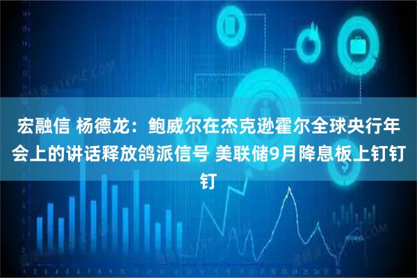 宏融信 杨德龙：鲍威尔在杰克逊霍尔全球央行年会上的讲话释放鸽派信号 美联储9月降息板上钉钉