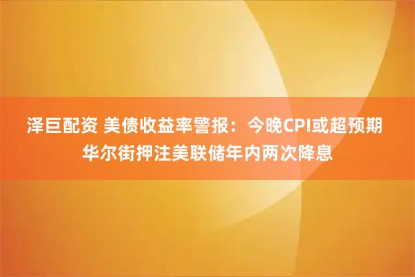 泽巨配资 美债收益率警报：今晚CPI或超预期 华尔街押注美联储年内两次降息
