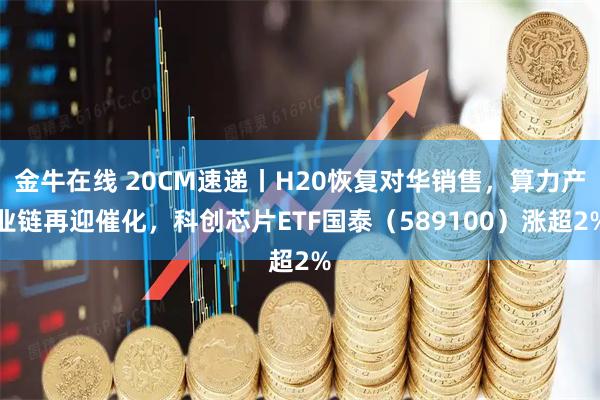 金牛在线 20CM速递丨H20恢复对华销售，算力产业链再迎催化，科创芯片ETF国泰（589100）涨超2%