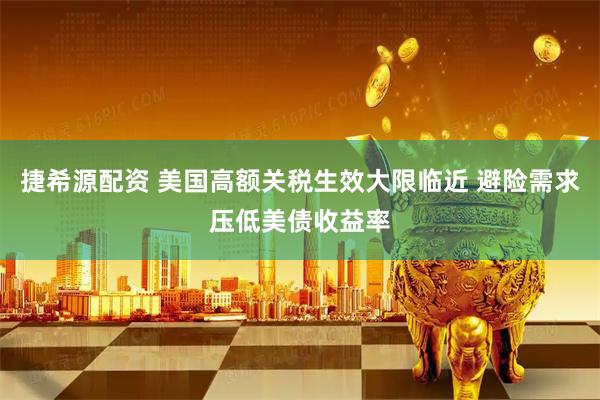 捷希源配资 美国高额关税生效大限临近 避险需求压低美债收益率