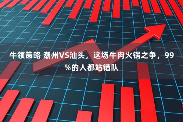 牛领策略 潮州VS汕头，这场牛肉火锅之争，99%的人都站错队