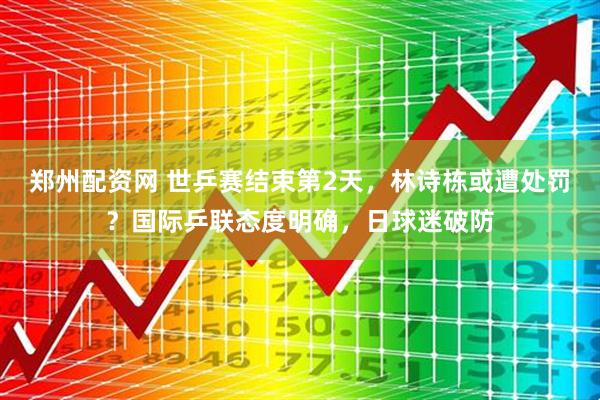 郑州配资网 世乒赛结束第2天，林诗栋或遭处罚？国际乒联态度明确，日球迷破防