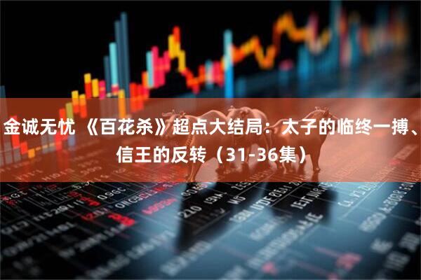 金诚无忧 《百花杀》超点大结局：太子的临终一搏、信王的反转（31-36集）