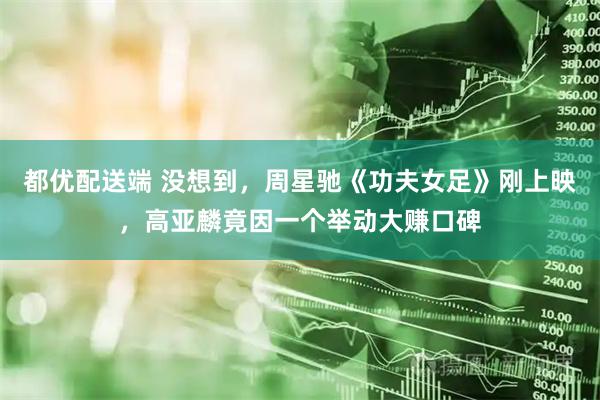 都优配送端 没想到，周星驰《功夫女足》刚上映，高亚麟竟因一个举动大赚口碑
