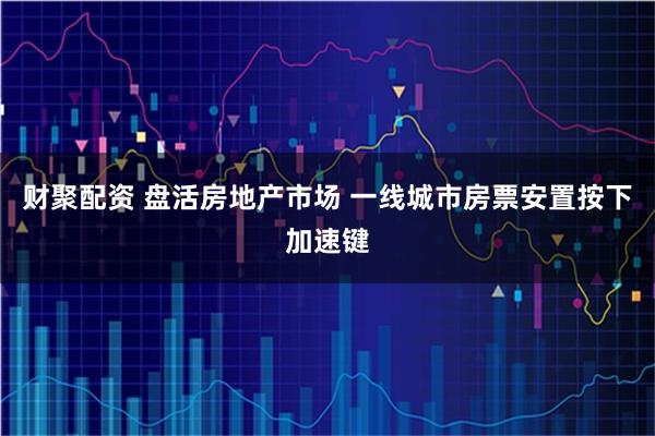 财聚配资 盘活房地产市场 一线城市房票安置按下加速键