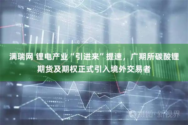 满瑞网 锂电产业“引进来”提速，广期所碳酸锂期货及期权正式引入境外交易者